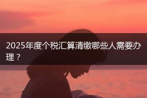 2025年度个税汇算清缴哪些人需要办理？