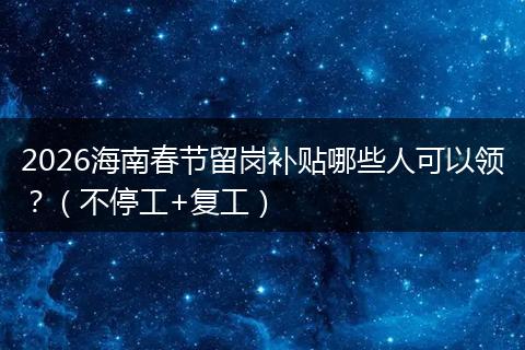 2026海南春节留岗补贴哪些人可以领？（不停工+复工）