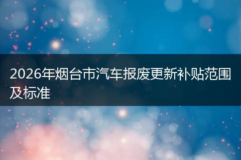 2026年烟台市汽车报废更新补贴范围及标准