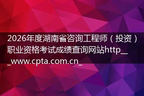 2026年度湖南省咨询工程师（投资）职业资格考试成绩查询网站http___www.cpta.com.cn_
