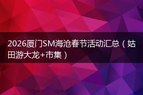 2026厦门SM海沧春节活动汇总（姑田游大龙+市集）