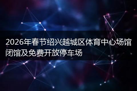 2026年春节绍兴越城区体育中心场馆闭馆及免费开放停车场