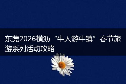 东莞2026横沥“牛人游牛镇”春节旅游系列活动攻略