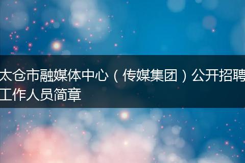 太仓市融媒体中心（传媒集团）公开招聘工作人员简章