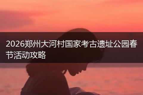 2026郑州大河村国家考古遗址公园春节活动攻略
