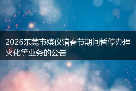 2026东莞市殡仪馆春节期间暂停办理火化等业务的公告