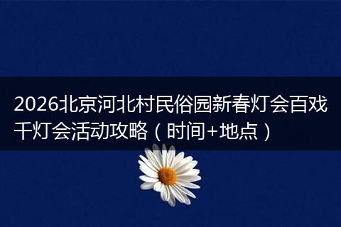 2026北京河北村民俗园新春灯会百戏千灯会活动攻略（时间+地点）
