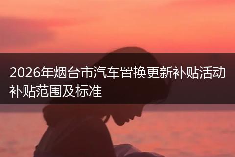2026年烟台市汽车置换更新补贴活动补贴范围及标准