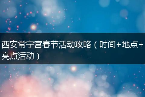 西安常宁宫春节活动攻略（时间+地点+亮点活动）