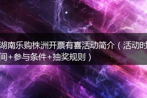 湖南乐购株洲开票有喜活动简介（活动时间+参与条件+抽奖规则）