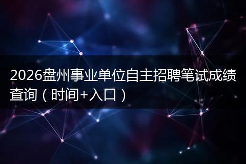 2026盘州事业单位自主招聘笔试成绩查询（时间+入口）