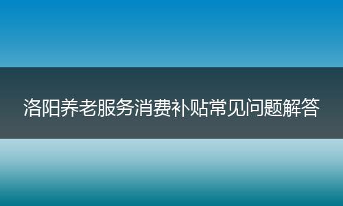 洛阳养老服务消费补贴常见问题解答
