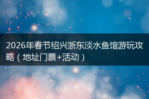 2026年春节绍兴浙东淡水鱼馆游玩攻略（地址门票+活动）