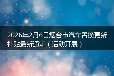 2026年2月6日烟台市汽车置换更新补贴最新通知（活动开展）