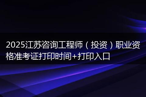 2025江苏咨询工程师（投资）职业资格准考证打印时间+打印入口