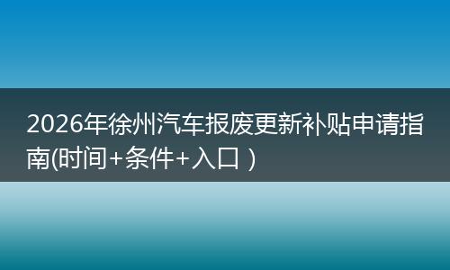 2026年徐州汽车报废更新补贴申请指南(时间+条件+入口）