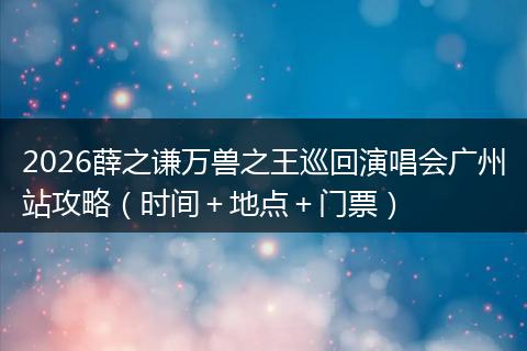 2026薛之谦万兽之王巡回演唱会广州站攻略（时间＋地点＋门票）