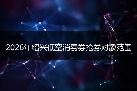 2026年绍兴低空消费券抢券对象范围
