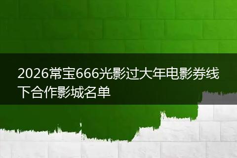 2026常宝666光影过大年电影券线下合作影城名单