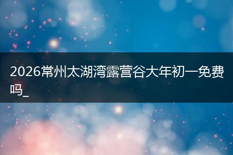 2026常州太湖湾露营谷大年初一免费吗_