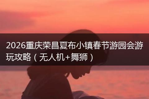 2026重庆荣昌夏布小镇春节游园会游玩攻略（无人机+舞狮）