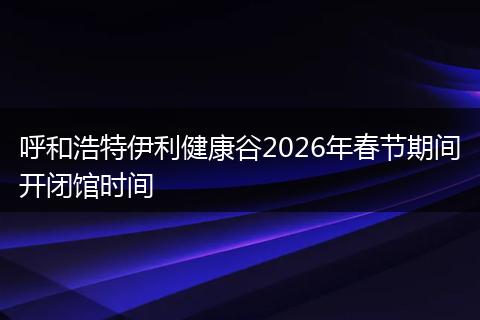 呼和浩特伊利健康谷2026年春节期间开闭馆时间