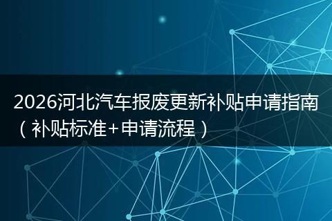 2026河北汽车报废更新补贴申请指南（补贴标准+申请流程）