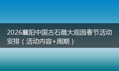 2026襄阳中国古石雕大观园春节活动安排（活动内容+周期）