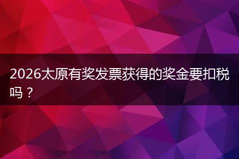 2026太原有奖发票获得的奖金要扣税吗？