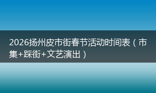 2026扬州皮市街春节活动时间表（市集+踩街+文艺演出）