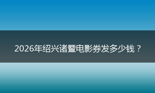 2026年绍兴诸暨电影券发多少钱？