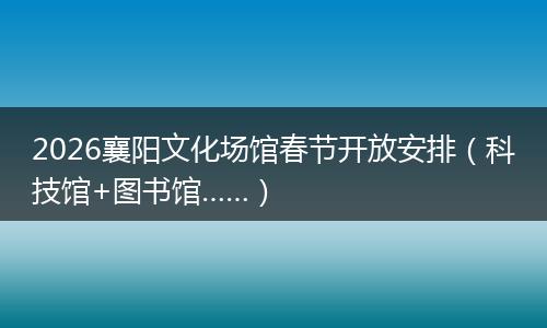 2026襄阳文化场馆春节开放安排（科技馆+图书馆……）