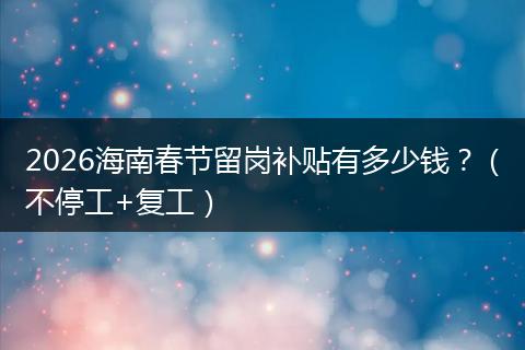 2026海南春节留岗补贴有多少钱？（不停工+复工）