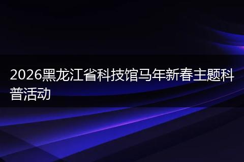 2026黑龙江省科技馆马年新春主题科普活动