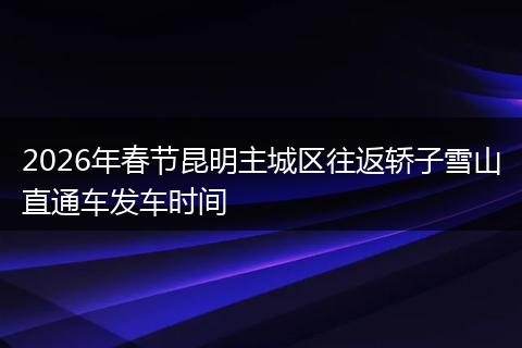 2026年春节昆明主城区往返轿子雪山直通车发车时间