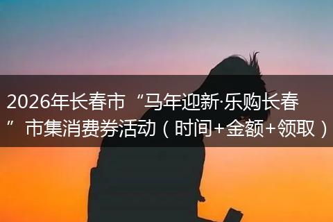 2026年长春市“马年迎新·乐购长春”市集消费券活动（时间+金额+领取）