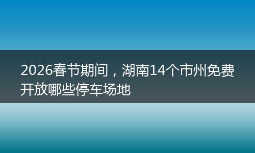 2026春节期间，湖南14个市州免费开放哪些停车场地