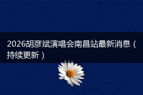 2026胡彦斌演唱会南昌站最新消息（持续更新）