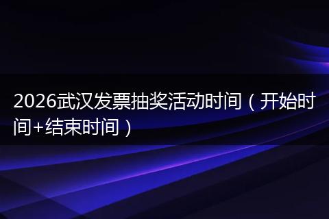 2026武汉发票抽奖活动时间（开始时间+结束时间）