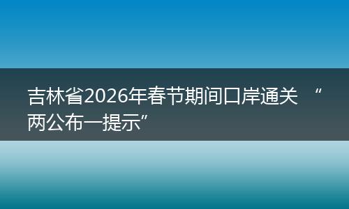 吉林省2026年春节期间口岸通关 “两公布一提示”