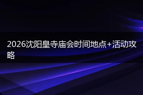 2026沈阳皇寺庙会时间地点+活动攻略