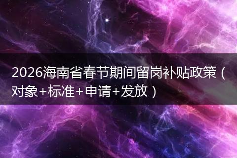2026海南省春节期间留岗补贴政策（对象+标准+申请+发放）
