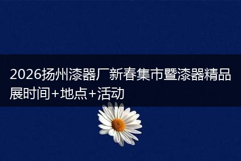 2026扬州漆器厂新春集市暨漆器精品展时间+地点+活动