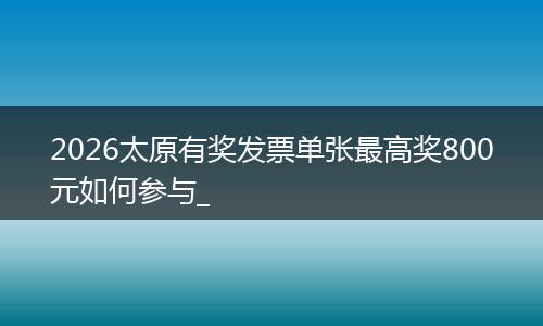 2026太原有奖发票单张最高奖800元如何参与_
