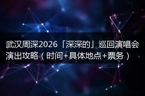 武汉周深2026「深深的」巡回演唱会演出攻略（时间+具体地点+票务）