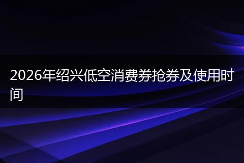 2026年绍兴低空消费券抢券及使用时间
