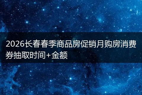 2026长春春季商品房促销月购房消费券抽取时间+金额