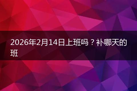 2026年2月14日上班吗？补哪天的班