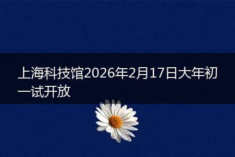 上海科技馆2026年2月17日大年初一试开放