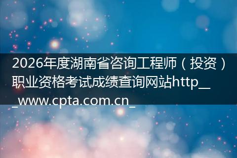 2026年度湖南省咨询工程师（投资）职业资格考试成绩查询网站http___www.cpta.com.cn_